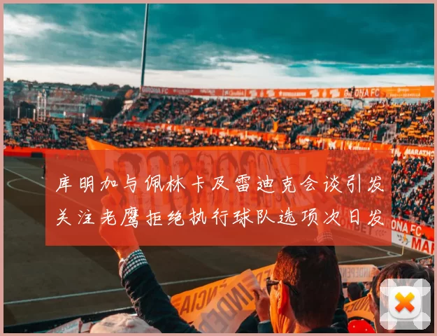 库明加与佩林卡及雷迪克会谈引发关注老鹰拒绝执行球队选项次日发生