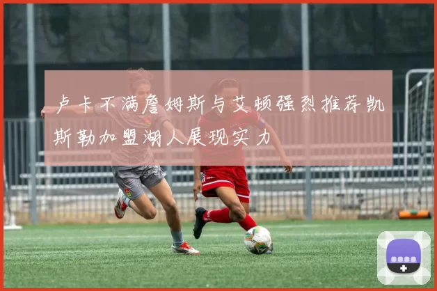 卢卡不满詹姆斯与艾顿强烈推荐凯斯勒加盟湖人展现实力