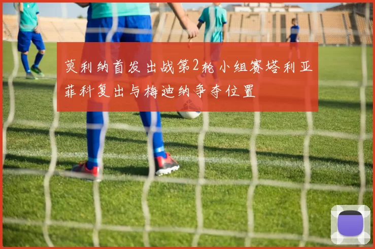 莫利纳首发出战第2轮小组赛塔利亚菲科复出与梅迪纳争夺位置