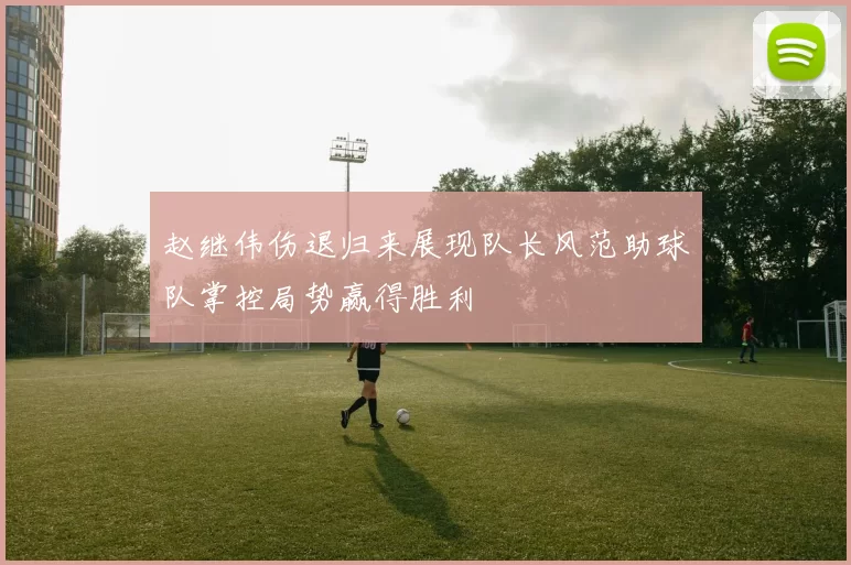赵继伟伤退归来展现队长风范助球队掌控局势赢得胜利